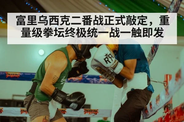 富里乌西克二番战正式敲定,重量级拳坛终极统一战一触即发